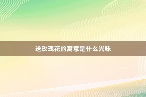 送玫瑰花的寓意是什么兴味