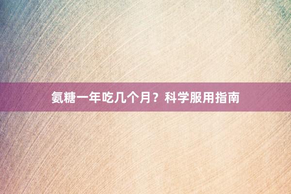 氨糖一年吃几个月？科学服用指南