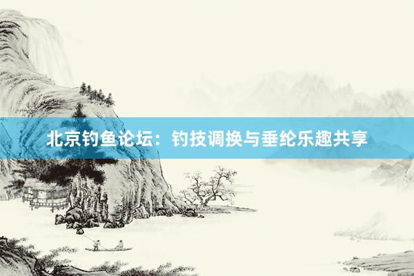 北京钓鱼论坛：钓技调换与垂纶乐趣共享